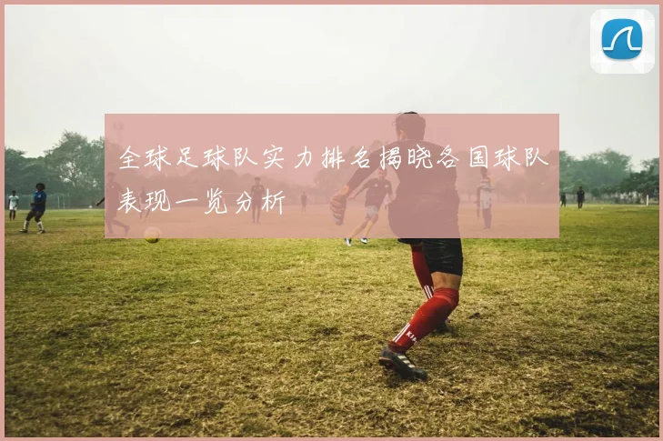 全球足球队实力排名揭晓各国球队表现一览分析