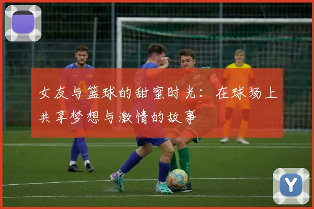 女友与篮球的甜蜜时光：在球场上共享梦想与激情的故事
