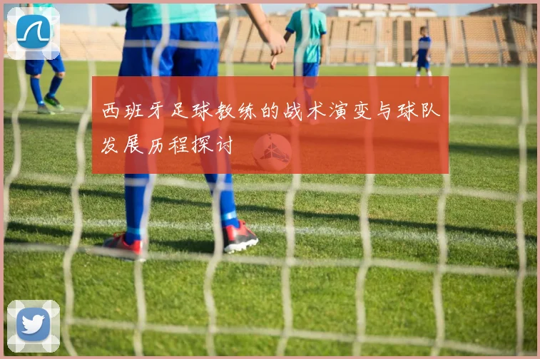 西班牙足球教练的战术演变与球队发展历程探讨