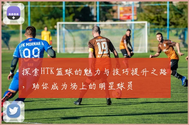探索HTK篮球的魅力与技巧提升之路，助你成为场上的明星球员