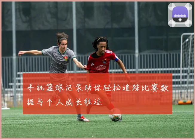 手机篮球记录助你轻松追踪比赛数据与个人成长轨迹